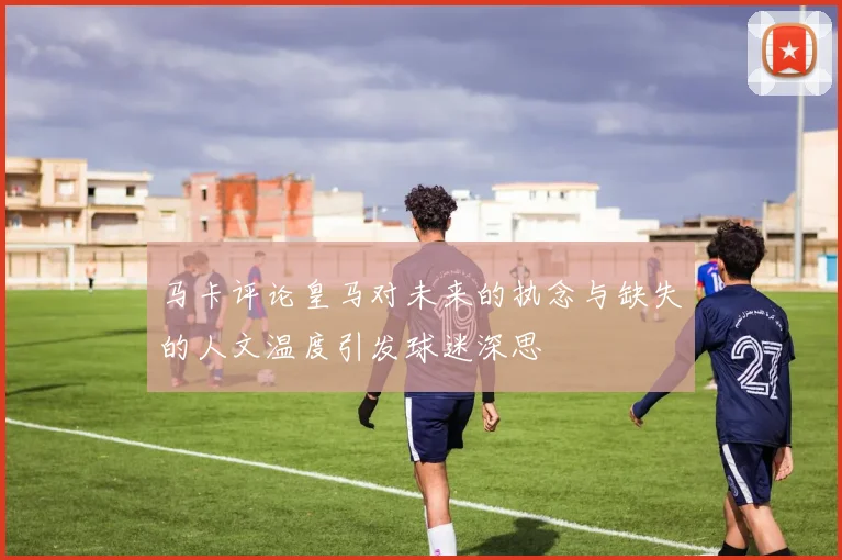 马卡评论皇马对未来的执念与缺失的人文温度引发球迷深思