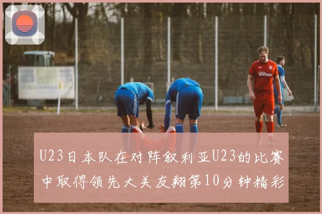 U23日本队在对阵叙利亚U23的比赛中取得领先大关友翔第10分钟精彩进球