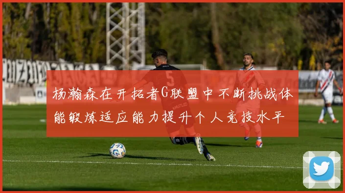 杨瀚森在开拓者G联盟中不断挑战体能锻炼适应能力提升个人竞技水平