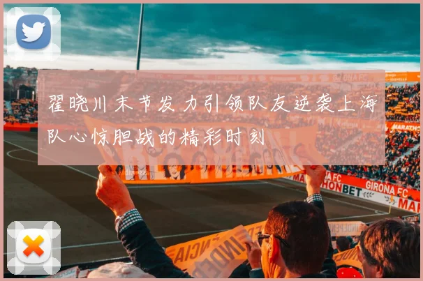 翟晓川末节发力引领队友逆袭上海队心惊胆战的精彩时刻