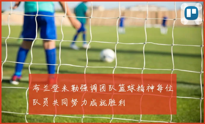布兰登米勒强调团队篮球精神每位队员共同努力成就胜利