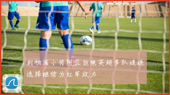 利物浦小将阿贝拒绝英超多队追逐选择继续为红军效力