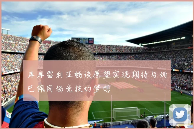 库库雷利亚畅谈愿望实现期待与姆巴佩同场竞技的梦想