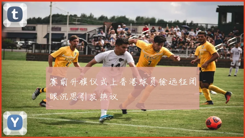 赛前升旗仪式上香港球员徐远征闭眼沉思引发热议