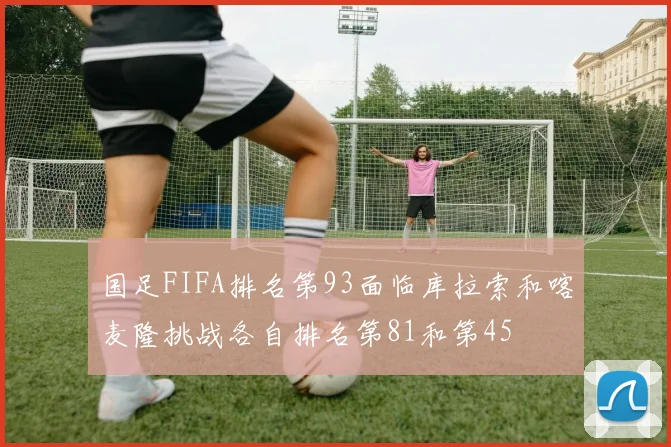国足FIFA排名第93面临库拉索和喀麦隆挑战各自排名第81和第45
