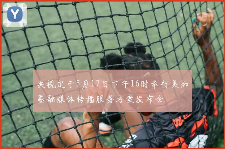 央视定于5月17日下午16时举行美加墨融媒体传播服务方案发布会