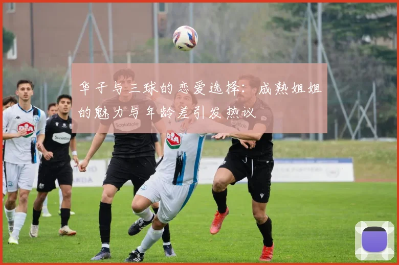 华子与三球的恋爱选择：成熟姐姐的魅力与年龄差引发热议