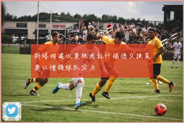 斯塔姆建议曼联用拉什福德交换莱奥以增强球队实力