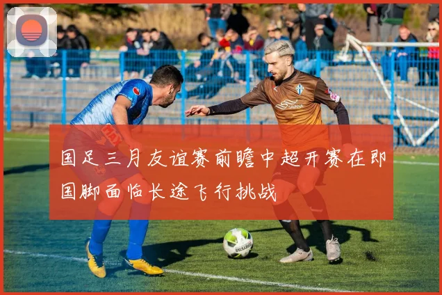 国足三月友谊赛前瞻中超开赛在即国脚面临长途飞行挑战