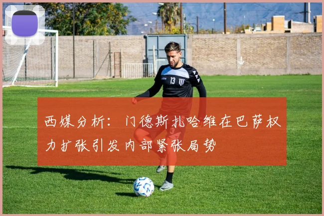 西媒分析：门德斯扎哈维在巴萨权力扩张引发内部紧张局势