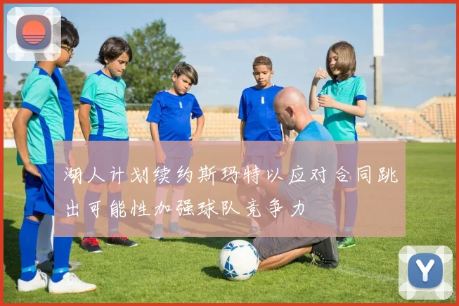 湖人计划续约斯玛特以应对合同跳出可能性加强球队竞争力