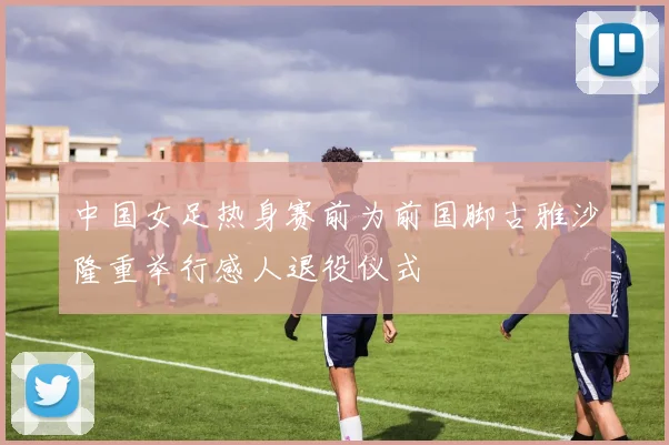 中国女足热身赛前为前国脚古雅沙隆重举行感人退役仪式