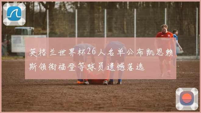 英格兰世界杯26人名单公布凯恩赖斯领衔福登等球员遗憾落选