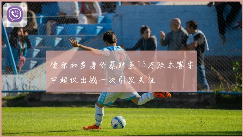 德尔加多身价暴跌至15万欧本赛季中超仅出战一次引发关注