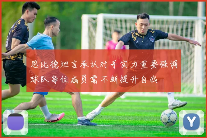 恩比德坦言承认对手实力重要强调球队每位成员需不断提升自我