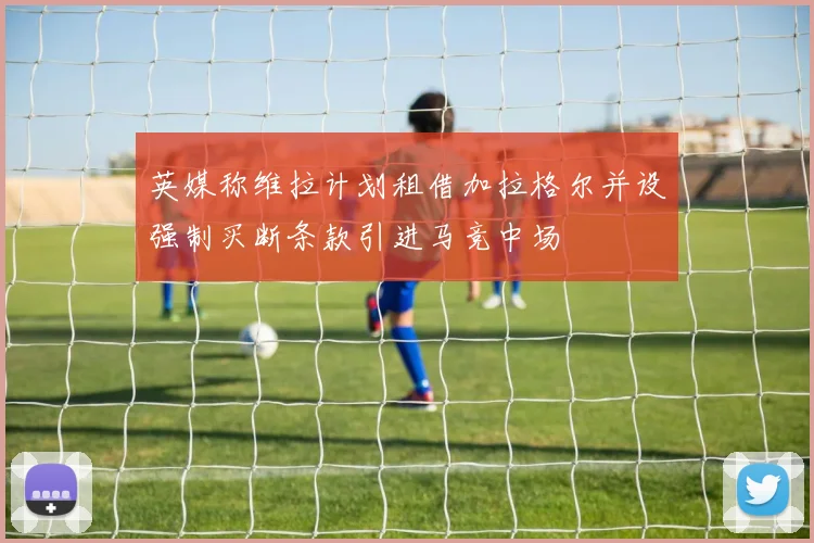 英媒称维拉计划租借加拉格尔并设强制买断条款引进马竞中场