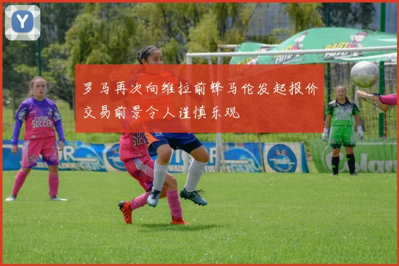 罗马再次向维拉前锋马伦发起报价交易前景令人谨慎乐观